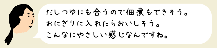 だしつゆにも合うので佃煮もできそう。おにぎりに入れたらおいしそう。こんなにやさしい感じなんですね。